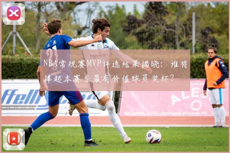 NBA常规赛MVP评选结果揭晓：谁将捧起本赛季最有价值球员奖杯？