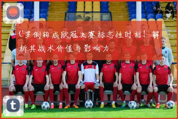 C罗倒钩成欧冠决赛标志性时刻！解析其战术价值与影响力