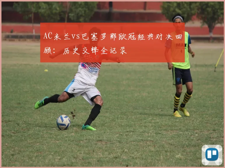 AC米兰vs巴塞罗那欧冠经典对决回顾：历史交锋全记录