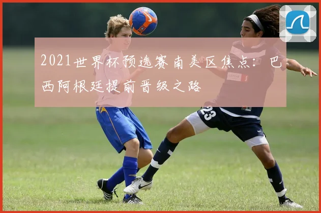 2021世界杯预选赛南美区焦点：巴西阿根廷提前晋级之路