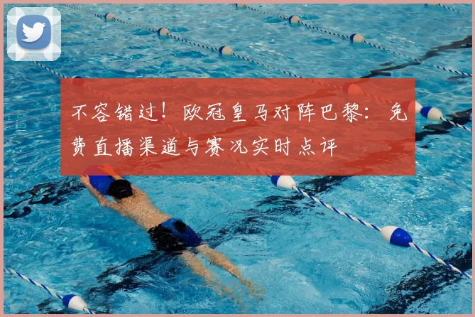 不容错过！欧冠皇马对阵巴黎：免费直播渠道与赛况实时点评