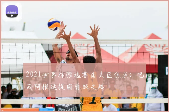 2021世界杯预选赛南美区焦点：巴西阿根廷提前晋级之路
