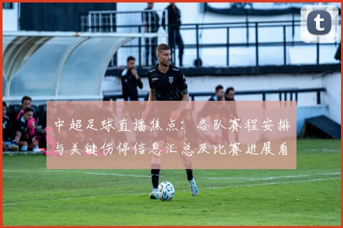 中超足球直播焦点：各队赛程安排与关键伤停信息汇总及比赛进展看点