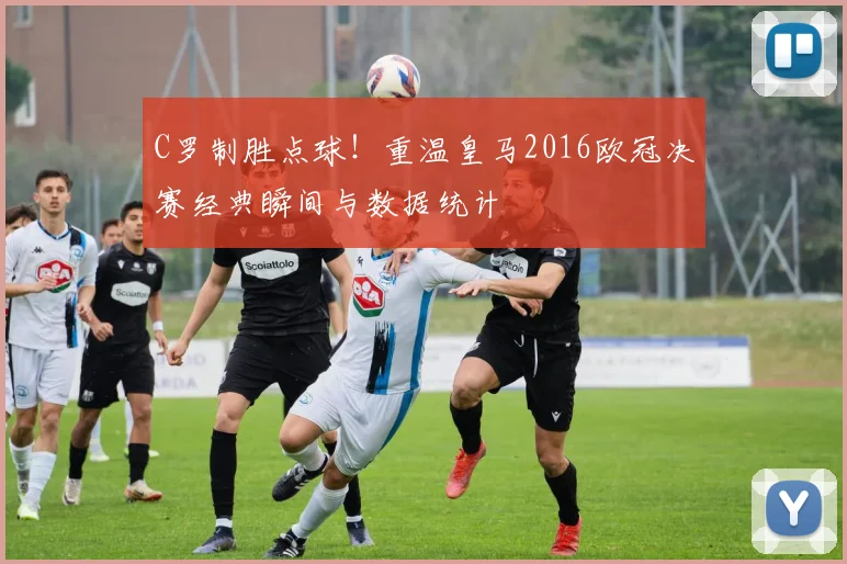 C罗制胜点球！重温皇马2016欧冠决赛经典瞬间与数据统计