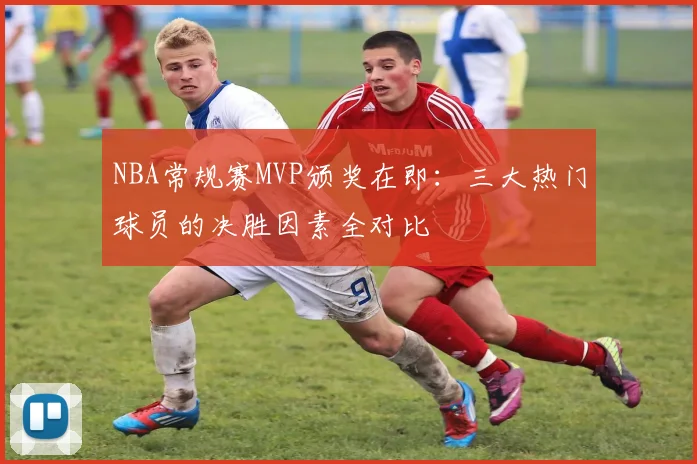 NBA常规赛MVP颁奖在即：三大热门球员的决胜因素全对比