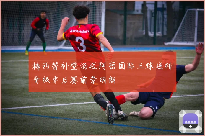 梅西替补登场迈阿密国际三球逆转晋级季后赛前景明朗