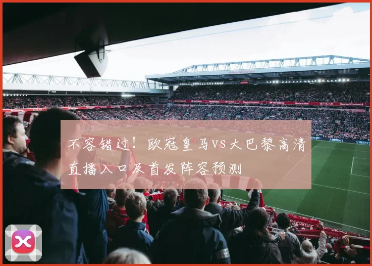 不容错过！欧冠皇马vs大巴黎高清直播入口及首发阵容预测