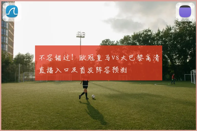 不容错过！欧冠皇马vs大巴黎高清直播入口及首发阵容预测