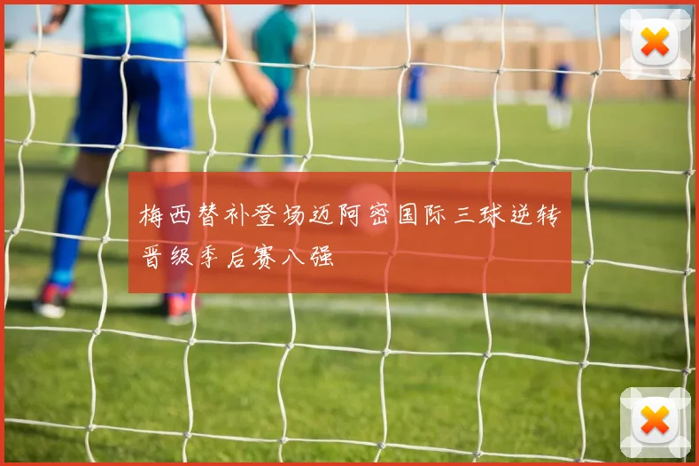 梅西替补登场迈阿密国际三球逆转晋级季后赛八强