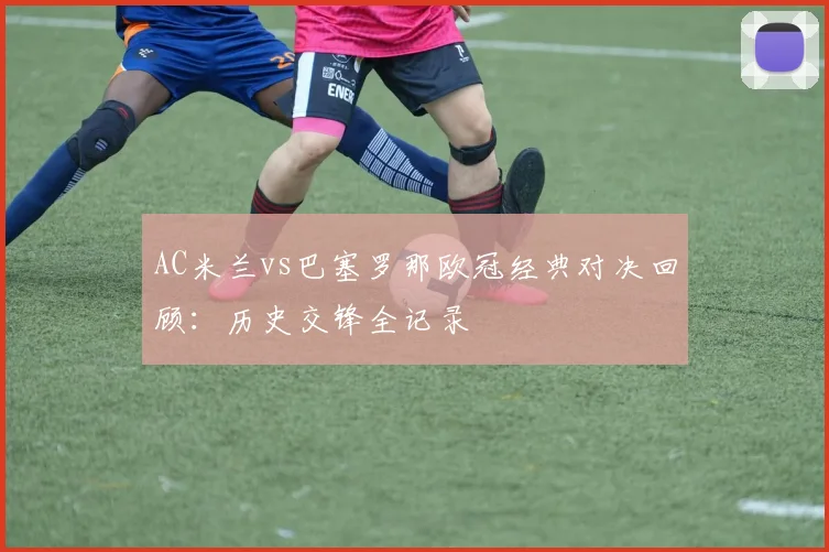 AC米兰vs巴塞罗那欧冠经典对决回顾：历史交锋全记录