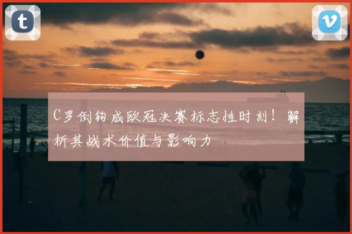 C罗倒钩成欧冠决赛标志性时刻！解析其战术价值与影响力