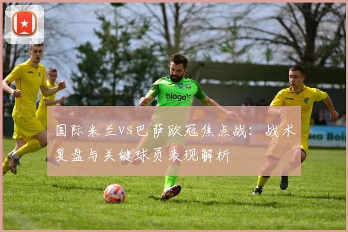 国际米兰vs巴萨欧冠焦点战：战术复盘与关键球员表现解析