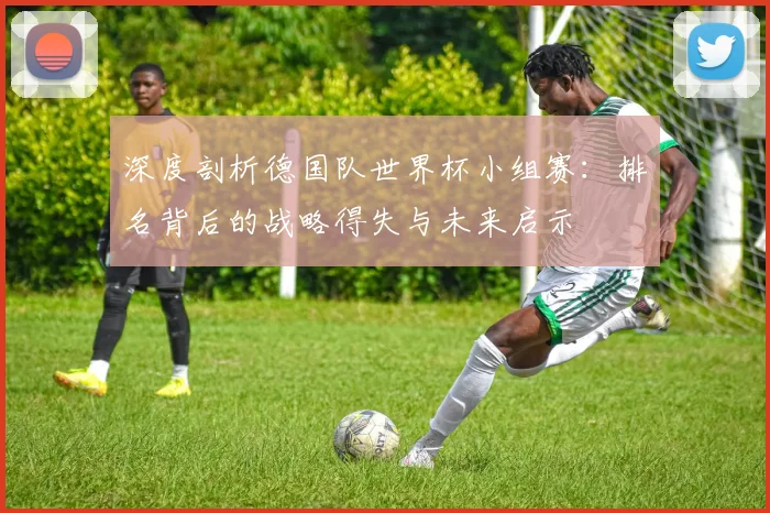 深度剖析德国队世界杯小组赛:排名背后的战略得失与未来启示