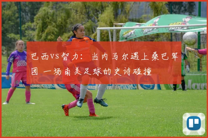 巴西vs智力：当内马尔遇上桑巴军团 一场南美足球的史诗碰撞