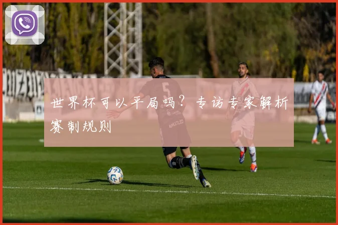 世界杯可以平局吗?专访专家解析赛制规则