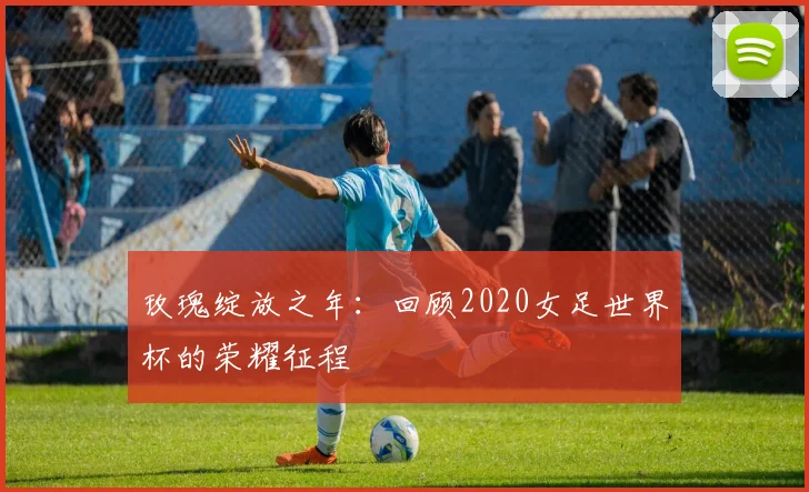 玫瑰绽放之年：回顾2020女足世界杯的荣耀征程