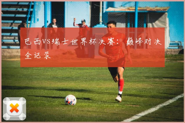 巴西vs瑞士世界杯决赛：巅峰对决全记录