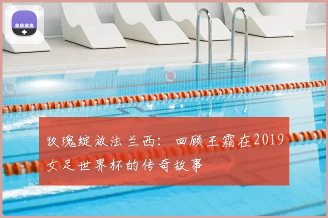 玫瑰绽放法兰西:回顾王霜在2019女足世界杯的传奇故事
