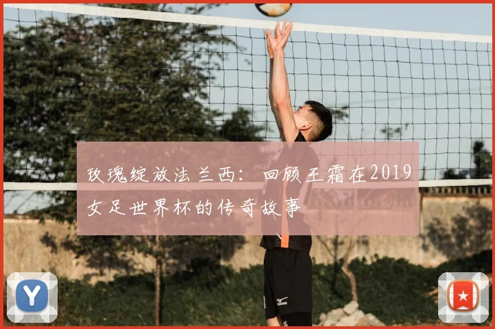 玫瑰绽放法兰西:回顾王霜在2019女足世界杯的传奇故事