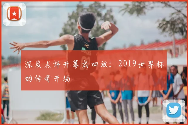 深度点评开幕式回放：2019世界杯的传奇开场