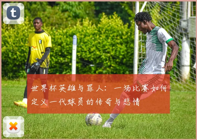 世界杯英雄与罪人:一场比赛如何定义一代球员的传奇与悲情