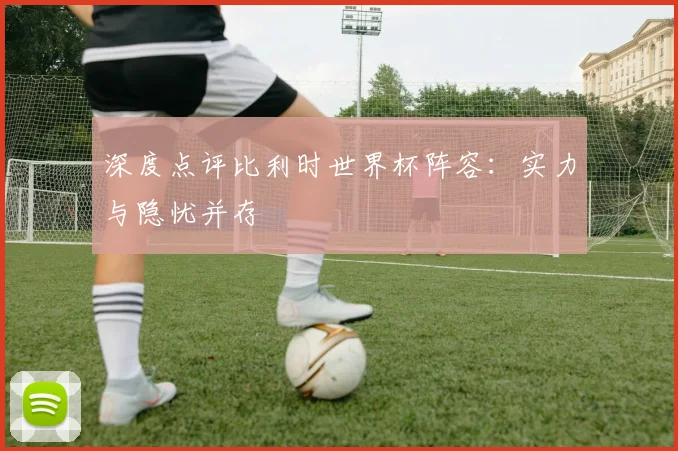 深度点评比利时世界杯阵容：实力与隐忧并存